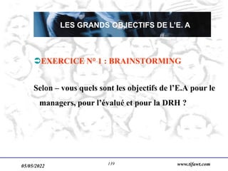 05/05/2022 www.tifawt.com
139
EXERCICE N° 1 : BRAINSTORMING
Selon – vous quels sont les objectifs de l’E.A pour le
managers, pour l’évalué et pour la DRH ?
LES GRANDS OBJECTIFS DE L’E. A
 