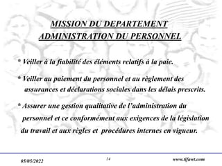 05/05/2022 www.tifawt.com
14
MISSION DU DEPARTEMENT
ADMINISTRATION DU PERSONNEL
* Veiller à la fiabilité des éléments relatifs à la paie.
* Veiller au paiement du personnel et au règlement des
assurances et déclarations sociales dans les délais prescrits.
* Assurer une gestion qualitative de l’administration du
personnel et ce conformément aux exigences de la législation
du travail et aux règles et procédures internes en vigueur.
 