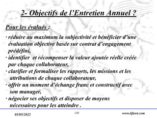 05/05/2022 www.tifawt.com
140
2- Objectifs de l’Entretien Annuel ?
Pour les évalués :
· réduire au maximum la subjectivité et bénéficier d’une
évaluation objective basée sur contrat d’engagement
prédéfini,
· identifier et récompenser la valeur ajoutée réelle créée
par chaque collaborateur,
· clarifier et formaliser les rapports, les missions et les
attributions de chaque collaborateur,
· offrir un moment d’échange franc et constructif avec
son manager,
· négocier ses objectifs et disposer de moyens
nécessaires pour les atteindre .
 