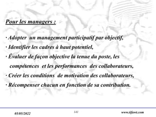 05/05/2022 www.tifawt.com
141
Pour les managers :
· Adopter un management participatif par objectif,
· Identifier les cadres à haut potentiel,
· Évaluer de façon objective la tenue du poste, les
compétences et les performances des collaborateurs,
· Créer les conditions de motivation des collaborateurs,
· Récompenser chacun en fonction de sa contribution.
 