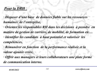 05/05/2022 www.tifawt.com
142
Pour la DRH :
· Disposer d’une base de données fiable sur les ressources
humaines de l’entreprise,
· Orienter les responsables RH dans les décisions à prendre en
matière de gestion de carrière, de mobilité, de formation etc…
· Identifier les candidats à haut potentiel et valoriser les
compétences,
· Rémunérer en fonction de la performance réalisée et la
valeur ajoutée créée,
· Offrir aux managers et leurs collaborateurs une plate forme
de communication interne.
 