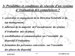 05/05/2022 www.tifawt.com
145
3- Préalables et conditions de réussite d’un système
d ’évaluation des compétences ?
1. conviction et engagement de la Direction Générale et du
top management,
2. adhésion de la majorité de l’encadrement du système
d’évaluation mis en place,
3. sensibilisation et communication sur l’ensemble du
dispositif d’évaluation,
4. formation des personnes concernées sur l’ensemble
des phases du dispositif.
 