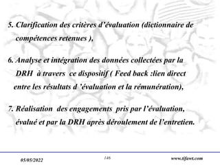 05/05/2022 www.tifawt.com
146
5. Clarification des critères d’évaluation (dictionnaire de
compétences retenues ),
6. Analyse et intégration des données collectées par la
DRH à travers ce dispositif ( Feed back :lien direct
entre les résultats d ’évaluation et la rémunération),
7. Réalisation des engagements pris par l’évaluation,
évalué et par la DRH après déroulement de l’entretien.
 
