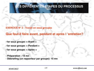 05/05/2022 www.tifawt.com
149
LES DIFFÉRENTES ETAPES DU PROCESSUS
EXERCICE N° 2 : Travail en sous groupes
Que faut-il faire avant, pendant et après l ’entretien?
-1er sous groupe: « Avant »
-1er sous groupe: « Pendant »
-1er sous groupe: « Après »
- Préparation : 15 mn
- Débriefing (un rapporteur par groupe): 15 mn
 