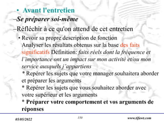 05/05/2022 www.tifawt.com
150
–Se préparer soi-même
–Réfléchir à ce qu'on attend de cet entretien
• Revoir sa propre description de fonction
Analyser les résultats obtenus sur la base des faits
significatifs Définition: faits réels dont la fréquence et
l’importance ont un impact sur mon activité et/ou mon
service auxquels j’appartiens
* Repérer les sujets que votre manager souhaitera aborder
et préparer les arguments
* Repérer les sujets que vous souhaitez aborder avec
votre supérieur et les arguments
* Préparer votre comportement et vos arguments de
réponses
• Avant l'entretien
 