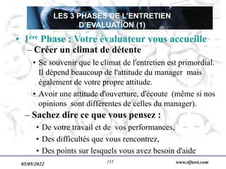 05/05/2022 www.tifawt.com
155
• Se souvenir que le climat de l'entretien est primordial.
Il dépend beaucoup de l'attitude du manager mais
également de votre propre attitude.
• Avoir une attitude d'ouverture, d'écoute (même si nos
opinions sont différentes de celles du manager).
– Sachez dire ce que vous pensez :
• De votre travail et de vos performances,
• Des difficultés que vous rencontrez,
• Des points sur lesquels vous avez besoin d'aide
• 1ère Phase : Votre évaluateur vous accueille
– Créer un climat de détente
LES 3 PHASES DE L’ENTRETIEN
D’EVALUATION (1)
 