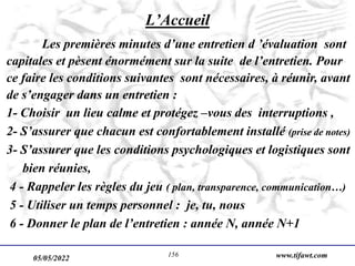 05/05/2022 www.tifawt.com
156
L’Accueil
Les premières minutes d’une entretien d ’évaluation sont
capitales et pèsent énormément sur la suite de l’entretien. Pour
ce faire les conditions suivantes sont nécessaires, à réunir, avant
de s’engager dans un entretien :
1- Choisir un lieu calme et protégez –vous des interruptions ,
2- S’assurer que chacun est confortablement installé (prise de notes)
3- S’assurer que les conditions psychologiques et logistiques sont
bien réunies,
4 - Rappeler les règles du jeu ( plan, transparence, communication…)
5 - Utiliser un temps personnel : je, tu, nous
6 - Donner le plan de l’entretien : année N, année N+1
 