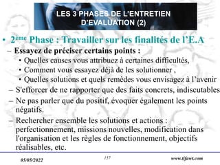 05/05/2022 www.tifawt.com
157
• 2ème Phase : Travailler sur les finalités de l’E.A
– Essayez de préciser certains points :
• Quelles causes vous attribuez à certaines difficultés,
• Comment vous essayez déjà de les solutionner ,
• Quelles solutions et quels remèdes vous envisagez à l’avenir
– S'efforcer de ne rapporter que des faits concrets, indiscutables.
– Ne pas parler que du positif, évoquer également les points
négatifs.
– Rechercher ensemble les solutions et actions :
perfectionnement, missions nouvelles, modification dans
l'organisation et les règles de fonctionnement, objectifs
réalisables, etc.
LES 3 PHASES DE L’ENTRETIEN
D’EVALUATION (2)
 