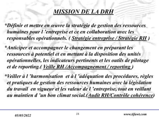 05/05/2022 www.tifawt.com
16
MISSION DE LA DRH
*Définir et mettre en œuvre la stratégie de gestion des ressources
humaines pour l ’entreprise et ce en collaboration avec les
responsables opérationnels. ( Stratégie entreprise / Stratégie RH )
*Anticiper et accompagner le changement en préparant les
ressources à potentiel et en mettant à la disposition des unités
opérationnelles, les indicateurs pertinents et les outils de pilotage
et de reporting.( Veille RH /Accompagnement / reporting )
*Veiller à l ’harmonisation et à l ’adéquation des procédures, règles
et pratiques de gestion des ressources humaines avec la législation
du travail en vigueur et les valeur de l ’entreprise, tout en veillant
au maintien d ’un bon climat social.(Audit RH/Contrôle cohérence)
 