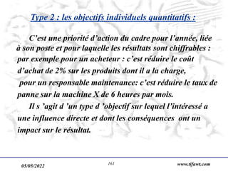 05/05/2022 www.tifawt.com
161
Type 2 : les objectifs individuels quantitatifs :
C’est une priorité d’action du cadre pour l’année, liée
à son poste et pour laquelle les résultats sont chiffrables :
par exemple pour un acheteur : c’est réduire le coût
d’achat de 2% sur les produits dont il a la charge,
pour un responsable maintenance: c’est réduire le taux de
panne sur la machine X de 6 heures par mois.
Il s ’agit d ’un type d ’objectif sur lequel l’intéressé a
une influence directe et dont les conséquences ont un
impact sur le résultat.
 