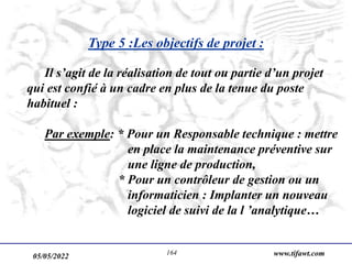 05/05/2022 www.tifawt.com
164
Type 5 :Les objectifs de projet :
Il s’agit de la réalisation de tout ou partie d’un projet
qui est confié à un cadre en plus de la tenue du poste
habituel :
Par exemple: * Pour un Responsable technique : mettre
en place la maintenance préventive sur
une ligne de production,
* Pour un contrôleur de gestion ou un
informaticien : Implanter un nouveau
logiciel de suivi de la l ’analytique…
 