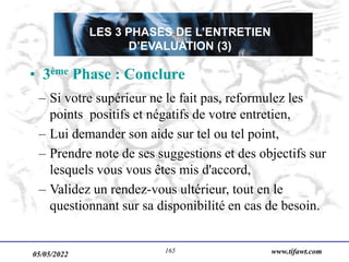 05/05/2022 www.tifawt.com
165
LES 3 PHASES DE L’ENTRETIEN
D’EVALUATION (3)
• 3ème Phase : Conclure
– Si votre supérieur ne le fait pas, reformulez les
points positifs et négatifs de votre entretien,
– Lui demander son aide sur tel ou tel point,
– Prendre note de ses suggestions et des objectifs sur
lesquels vous vous êtes mis d'accord,
– Validez un rendez-vous ultérieur, tout en le
questionnant sur sa disponibilité en cas de besoin.
 