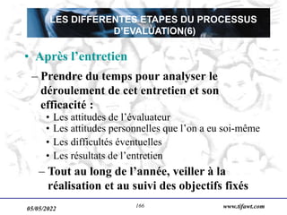 05/05/2022 www.tifawt.com
166
– Prendre du temps pour analyser le
déroulement de cet entretien et son
efficacité :
• Les attitudes de l’évaluateur
• Les attitudes personnelles que l’on a eu soi-même
• Les difficultés éventuelles
• Les résultats de l’entretien
– Tout au long de l’année, veiller à la
réalisation et au suivi des objectifs fixés
• Après l’entretien
LES DIFFERENTES ETAPES DU PROCESSUS
D’EVALUATION(6)
 
