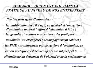 05/05/2022 www.tifawt.com
168
AU MAROC : QU’EN EST T- IL DANS LA
PRATIQUE AU NIVEAU DE NOS ENTREPRISES
Il existe trois types d’entreprises :
· les multinationales : il s’agit, en général, d ’un système
d’évaluation importé ( effort d ’adaptation à faire )
· les grandes structures marocaines : des pratiques
nationales ou étrangères ( accompagnement cabinet )
· les PME : pratiquement pas de système d ’évaluation, ce
qui est pratiqué c’est beaucoup plus le subjectif et le
clientélisme au détriment de l’objectif et de la performance.
 