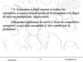 05/05/2022 www.tifawt.com
169
* L ’évaluation à froid consiste à évaluer les
retombées, à court et moyen terme, de la formation et le degré
de mise en pratique des stages suivis.
Elle permet également de suivre l ’écart de compétence
enregistré et qui était susceptible d ’être comblé par la
formation.
 