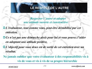 05/05/2022 www.tifawt.com
171
Respecter l ’autre et adopter
une attitude ouverte et constructive
L’évaluateur, tout comme vous, peut-être déstabilisé par cet
entretien.
Ce n’est pas une démarche aisée pour lui et vous pouvez l’aider
en adoptant une attitude positive.
L’objectif pour vous deux est de sortir de cet entretien avec un
résultat.
Ne jamais oublier que votre évaluateur à des responsabilités vis à
vis de vous et vis à vis de sa propre hiérarchie
LE RESPECT DE L‘AUTRE
 