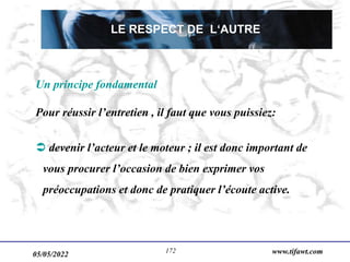 05/05/2022 www.tifawt.com
172
Un principe fondamental
Pour réussir l’entretien , il faut que vous puissiez:
 devenir l’acteur et le moteur ; il est donc important de
vous procurer l’occasion de bien exprimer vos
préoccupations et donc de pratiquer l’écoute active.
LE RESPECT DE L‘AUTRE
 
