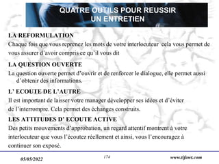 05/05/2022 www.tifawt.com
174
LA REFORMULATION
Chaque fois que vous reprenez les mots de votre interlocuteur cela vous permet de
vous assurer d’avoir compris ce qu’il vous dit
LA QUESTION OUVERTE
La question ouverte permet d’ouvrir et de renforcer le dialogue, elle permet aussi
d’obtenir des informations.
L’ ECOUTE DE L’AUTRE
Il est important de laisser votre manager développer ses idées et d’éviter
de l’interrompre. Cela permet des échanges construits.
LES ATTITUDES D’ ECOUTE ACTIVE
Des petits mouvements d’approbation, un regard attentif montrent à votre
interlocuteur que vous l’écoutez réellement et ainsi, vous l’encouragez à
continuer son exposé.
QUATRE OUTILS POUR REUSSIR
UN ENTRETIEN
 
