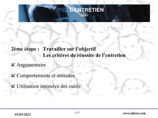 05/05/2022 www.tifawt.com
177
2ème étape : Travailler sur l’objectif
Les critères de réussite de l’entretien
 Argumentaire
 Comportements et attitudes
 Utilisation intensive des outils
… L’ENTRETIEN
 