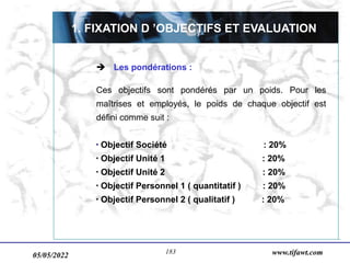 05/05/2022 www.tifawt.com
183
 Les pondérations :
Ces objectifs sont pondérés par un poids. Pour les
maîtrises et employés, le poids de chaque objectif est
défini comme suit :
 Objectif Société : 20%
 Objectif Unité 1 : 20%
 Objectif Unité 2 : 20%
 Objectif Personnel 1 ( quantitatif ) : 20%
 Objectif Personnel 2 ( qualitatif ) : 20%
1. FIXATION D ’OBJECTIFS ET EVALUATION
 