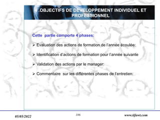 05/05/2022 www.tifawt.com
186
4 .OBJECTIFS DE DEVELOPPEMENT INDIVIDUEL ET
PROFESSIONNEL
Cette partie comporte 4 phases:
 Evaluation des actions de formation de l’année écoulée:
 Identification d’actions de formation pour l’année suivante
 Validation des actions par le manager:
 Commentaire sur les différentes phases de l’entretien:
 