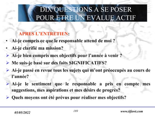 www.tifawt.com
APRES L’ENTRETIEN:
• Ai-je compris ce que le responsable attend de moi ?
• Ai-je clarifié ma mission?
 Ai-je bien compris mes objectifs pour l’année à venir ?
 Me suis-je basé sur des faits SIGNIFICATIFS?
 Ai-je passé en revue tous les sujets qui m’ont préoccupés au cours de
l’année?
 Ai-je le sentiment que le responsable a pris en compte mes
suggestions, mes aspirations et mes désirs de progrès?
 Quels moyens ont été prévus pour réaliser mes objectifs?
DIX QUESTIONS A SE POSER
POUR ETRE UN EVALUE ACTIF
05/05/2022 189
 