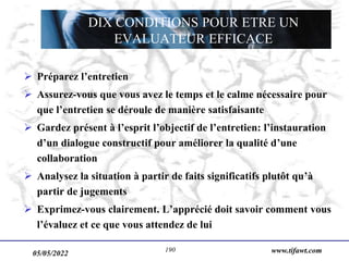 www.tifawt.com
 Préparez l’entretien
 Assurez-vous que vous avez le temps et le calme nécessaire pour
que l’entretien se déroule de manière satisfaisante
 Gardez présent à l’esprit l’objectif de l’entretien: l’instauration
d’un dialogue constructif pour améliorer la qualité d’une
collaboration
 Analysez la situation à partir de faits significatifs plutôt qu’à
partir de jugements
 Exprimez-vous clairement. L’apprécié doit savoir comment vous
l’évaluez et ce que vous attendez de lui
DIX CONDITIONS POUR ETRE UN
EVALUATEUR EFFICACE
05/05/2022 190
 