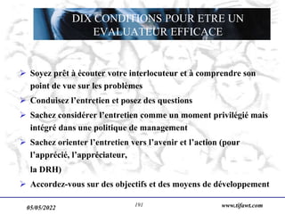 www.tifawt.com
 Soyez prêt à écouter votre interlocuteur et à comprendre son
point de vue sur les problèmes
 Conduisez l’entretien et posez des questions
 Sachez considérer l’entretien comme un moment privilégié mais
intégré dans une politique de management
 Sachez orienter l’entretien vers l’avenir et l’action (pour
l’apprécié, l’appréciateur,
la DRH)
 Accordez-vous sur des objectifs et des moyens de développement
DIX CONDITIONS POUR ETRE UN
EVALUATEUR EFFICACE
05/05/2022 191
 