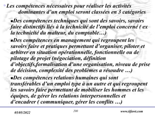 05/05/2022 www.tifawt.com
200
Les compétences nécessaires pour réaliser les activités
dominantes d’un emploi seront classées en 3 catégories
Des compétences techniques qui sont des savoirs, savoirs
faire distinctifs liés à la technicité de l’emploi concerné ( ex
la technicité du malteur, du comptable…)
Des compétences en management qui regroupent les
savoirs faire et pratiques permettant d’organiser, piloter et
arbitrer en situation opérationnelle, fonctionnelle ou de
pilotage de projet (négociation, définition
d’objectifs,formalisation d’une organisation, niveau de prise
de décision, complexité des problèmes a résoudre …)
Des compétences relations humaines qui sont
transférables d’un emploi type à un autre et qui regroupent
les savoirs faire permettant de mobiliser les hommes et les
équipes, de gérer les relations interpersonnelles et
d’encadrer ( communiquer, gérer les conflits …)
 