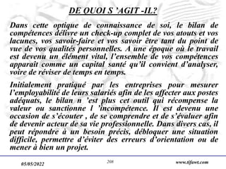 05/05/2022 www.tifawt.com
208
DE QUOI S ’AGIT -IL?
Dans cette optique de connaissance de soi, le bilan de
compétences délivre un check-up complet de vos atouts et vos
lacunes, vos savoir-faire et vos savoir être tant du point de
vue de vos qualités personnelles. A une époque où le travail
est devenu un élément vital, l’ensemble de vos compétences
apparaît comme un capital santé qu’il convient d’analyser,
voire de réviser de temps en temps.
Initialement pratiqué par les entreprises pour mesurer
l’employabilité de leurs salariés afin de les affecter aux postes
adéquats, le bilan n ’est plus cet outil qui récompense la
valeur ou sanctionne l ’incompétence. Il est devenu une
occasion de s’écouter , de se comprendre et de s’évaluer afin
de devenir acteur de sa vie professionnelle. Dans divers cas, il
peut répondre à un besoin précis, débloquer une situation
difficile, permettre d’éviter des erreurs d’orientation ou de
mener à bien un projet.
 