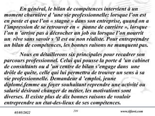 05/05/2022 www.tifawt.com
209
En général, le bilan de compétences intervient à un
moment charnière d ’une vie professionnelle: lorsque l’on est
en poste et que l’on « stagne » dans son entreprise, quand on a
l’impression de se retrouver en « panne de carrière », lorsque
l’on n ’arrive pas à décrocher un job ou lorsque l’on nourrit
un rêve sans savoir s ’il est ou non réaliste. Pour entreprendre
un bilan de compétences, les bonnes raisons ne manquent pas.
Nous en détaillerons six principales pour recadrer son
parcours professionnel. Celui qui pousse la porte d ’un cabinet
de consultants ou d ’un centre de bilan s’engage dans une
drôle de quête, celle qui lui permettra de trouver un sens à sa
vie professionnelle. Demandeur d ’emploi, jeune
diplomé,femme au foyer souhaitant reprendre une activité ou
salarié désirant changer de métier, les motivations sont
diverses. Il existe plus de dix bonnes raisons de vouloir
entreprendre un état-des-lieux de ses compétences.
 