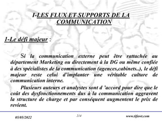 05/05/2022 www.tifawt.com
214
I-LES FLUX ET SUPPORTS DE LA
COMMUNICATION
1-Le défi majeur :
Si la communication externe peut être rattachée au
département Marketing ou directement à la DG ou même confiée
à des spécialistes de la communication (agences,cabinets..), le défi
majeur reste celui d’implanter une véritable culture de
communication interne.
Plusieurs auteurs et analystes sont d ’accord pour dire que le
coût des dysfonctionnements dus à la communication aggravent
la structure de charge et par conséquent augmentent le prix de
revient.
 