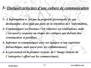 05/05/2022 www.tifawt.com
219
5- Quelques principes d’une culture de communication
1- L’information n ’est pas la propriété personnelle de son
destinataire : il ne faut pas faire de la rétention de l ’information,
2- Communiquer ses travaux c’est valoriser ses réalisations, mais
c’est aussi s »exposer au risque des critiques qui doivent être
constructives et positives.
3- Informer et communiquer avec ses équipes et son supérieur
hiérarchique, mais aussi avec ses collaborateurs,
4- Le personnel est le premier vecteur de l ’image externe de
l ’entreprise ( effort sur les commerciaux),
 