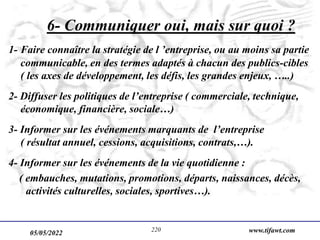 05/05/2022 www.tifawt.com
220
6- Communiquer oui, mais sur quoi ?
1- Faire connaître la stratégie de l ’entreprise, ou au moins sa partie
communicable, en des termes adaptés à chacun des publics-cibles
( les axes de développement, les défis, les grandes enjeux, …..)
2- Diffuser les politiques de l’entreprise ( commerciale, technique,
économique, financière, sociale…)
3- Informer sur les événements marquants de l’entreprise
( résultat annuel, cessions, acquisitions, contrats,…).
4- Informer sur les événements de la vie quotidienne :
( embauches, mutations, promotions, départs, naissances, décès,
activités culturelles, sociales, sportives…).
 