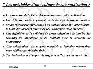 05/05/2022 www.tifawt.com
221
7-Les préalables d’une culture de communication ?
a- La conviction de la DG et des membres du comité de direction,
b- Une définition claire et partagée de la stratégie de communication
c- Un diagnostic communication : un état des lieux qui fait ressortir
le bilan des forces et faiblesses de l ’entreprise en la matière,
d- Une définition de la politique de communication à la lumière des
résultats du diagnostic et en relation avec la stratégie de
l’entreprise,
e- Une valorisation des moyens matériels et humains nécessaires
pour réaliser les objectifs fixés,
f- Une évaluation de l ’impact de supports et flux de communication.
 