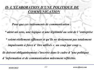 05/05/2022 www.tifawt.com
222
II- L’ELABORATION D’UNE POLITIQUE DE
COMMUNICATION
Pour que ces instruments de communication :
* aient un sens, une logique et une légitimité au sein de l ’entreprise
* soient réellement efficaces et qu’ils ne deviennent pas totalement
impuissants à force d ’être utilisés « au coup par coup »,
ils doivent obligatoirement s’inscrire dans le cadre d ’une politique
d ’information et de communication mûrement réfléchie.
 