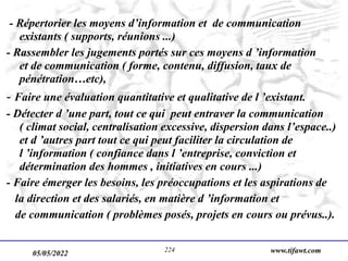 05/05/2022 www.tifawt.com
224
- Répertorier les moyens d’information et de communication
existants ( supports, réunions ...)
- Rassembler les jugements portés sur ces moyens d ’information
et de communication ( forme, contenu, diffusion, taux de
pénétration…etc),
- Faire une évaluation quantitative et qualitative de l ’existant.
- Détecter d ’une part, tout ce qui peut entraver la communication
( climat social, centralisation excessive, dispersion dans l’espace..)
et d ’autres part tout ce qui peut faciliter la circulation de
l ’information ( confiance dans l ’entreprise, conviction et
détermination des hommes , initiatives en cours ...)
- Faire émerger les besoins, les préoccupations et les aspirations de
la direction et des salariés, en matière d ’information et
de communication ( problèmes posés, projets en cours ou prévus..).
 