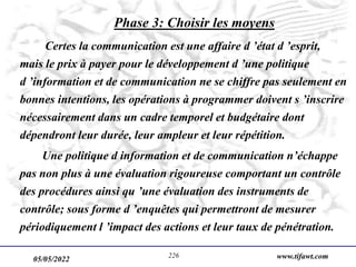 05/05/2022 www.tifawt.com
226
Phase 3: Choisir les moyens
Certes la communication est une affaire d ’état d ’esprit,
mais le prix à payer pour le développement d ’une politique
d ’information et de communication ne se chiffre pas seulement en
bonnes intentions, les opérations à programmer doivent s ’inscrire
nécessairement dans un cadre temporel et budgétaire dont
dépendront leur durée, leur ampleur et leur répétition.
Une politique d information et de communication n’échappe
pas non plus à une évaluation rigoureuse comportant un contrôle
des procédures ainsi qu ’une évaluation des instruments de
contrôle; sous forme d ’enquêtes qui permettront de mesurer
périodiquement l ’impact des actions et leur taux de pénétration.
 