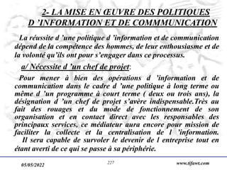 05/05/2022 www.tifawt.com
227
2- LA MISE EN ŒUVRE DES POLITIQUES
D ’INFORMATION ET DE COMMMUNICATION
La réussite d ’une politique d ’information et de communication
dépend de la compétence des hommes, de leur enthousiasme et de
la volonté qu’ils ont pour s’engager dans ce processus.
a/ Nécessite d ’un chef de projet:
Pour mener à bien des opérations d ’information et de
communication dans le cadre d ’une politique à long terme ou
même d ’un programme à court terme ( deux ou trois ans), la
désignation d ’un chef de projet s’avère indispensable.Très au
fait des rouages et du mode de fonctionnement de son
organisation et en contact direct avec les responsables des
principaux services, ce médiateur aura encore pour mission de
faciliter la collecte et la centralisation de l ’information.
Il sera capable de survoler le devenir de l entreprise tout en
étant averti de ce qui se passe à sa périphérie.
 