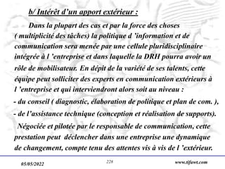 05/05/2022 www.tifawt.com
228
b/ Intérêt d’un apport extérieur :
Dans la plupart des cas et par la force des choses
( multiplicité des tâches) la politique d ’information et de
communication sera menée par une cellule pluridisciplinaire
intégrée à l ’entreprise et dans laquelle la DRH pourra avoir un
rôle de mobilisateur. En dépit de la variété de ses talents, cette
équipe peut solliciter des experts en communication extérieurs à
l ’entreprise et qui interviendront alors soit au niveau :
- du conseil ( diagnostic, élaboration de politique et plan de com. ),
- de l’assistance technique (conception et réalisation de supports).
Négociée et pilotée par le responsable de communication, cette
prestation peut déclencher dans une entreprise une dynamique
de changement, compte tenu des attentes vis à vis de l ’extérieur.
 