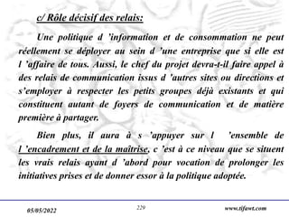 05/05/2022 www.tifawt.com
229
c/ Rôle décisif des relais:
Une politique d ’information et de consommation ne peut
réellement se déployer au sein d ’une entreprise que si elle est
l ’affaire de tous. Aussi, le chef du projet devra-t-il faire appel à
des relais de communication issus d ’autres sites ou directions et
s’employer à respecter les petits groupes déjà existants et qui
constituent autant de foyers de communication et de matière
première à partager.
Bien plus, il aura à s ’appuyer sur l ’ensemble de
l ’encadrement et de la maîtrise, c ’est à ce niveau que se situent
les vrais relais ayant d ’abord pour vocation de prolonger les
initiatives prises et de donner essor à la politique adoptée.
 