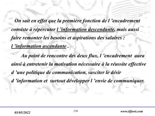 05/05/2022 www.tifawt.com
230
On sait en effet que la première fonction de l ’encadrement
consiste à répercuter l ’information descendante, mais aussi
faire remonter les besoins et aspirations des salaires :
l ’information ascendante .
Au point de rencontre des deux flux, l ’encadrement aura
ainsi à entretenir la motivation nécessaire à la réussite effective
d ’une politique de communication, susciter le désir
d ’information et surtout développer l ’envie de communiquer.
 