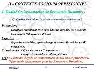 05/05/2022 www.tifawt.com
235
1- Qualité des Gestionnaires de Ressources Humaines :
Q - Quelles formations / expertises et quelles compétences ?
Formation :
Discipline récemment enseignée dans les facultés, les Ecoles de
Commerces Publiques ou Privées.
Expertise :
Expertise modulaire, Apprentissage sur le tas, Rareté des profils
polyvalents.
Compétences : Déficit notoire en Compétences :
Comportementales et Managériales
C/C: Au delà des 3 types de compétences: savoir, savoir faire et être,
il faut avoir de la passion pour les Ressources Humaines.
II - CONTEXTE SOCIO-PROFESSIONNEL
 