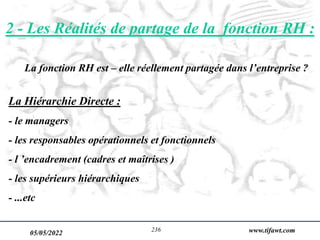 05/05/2022 www.tifawt.com
236
La fonction RH est – elle réellement partagée dans l’entreprise ?
La Hiérarchie Directe :
- le managers
- les responsables opérationnels et fonctionnels
- l ’encadrement (cadres et maîtrises )
- les supérieurs hiérarchiques
- ...etc
2 - Les Réalités de partage de la fonction RH :
 