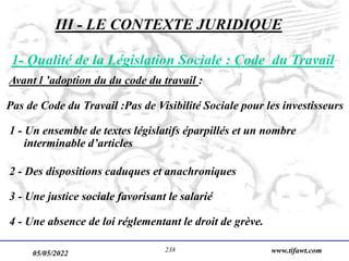 05/05/2022 www.tifawt.com
238
1- Qualité de la Législation Sociale : Code du Travail
Avant l ’adoption du du code du travail :
Pas de Code du Travail :Pas de Visibilité Sociale pour les investisseurs
1 - Un ensemble de textes législatifs éparpillés et un nombre
interminable d’articles
2 - Des dispositions caduques et anachroniques
3 - Une justice sociale favorisant le salarié
4 - Une absence de loi réglementant le droit de grève.
III - LE CONTEXTE JURIDIQUE
 