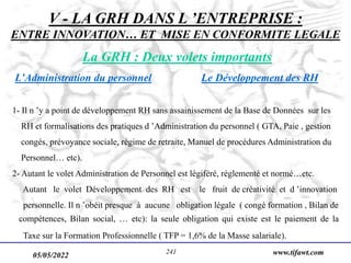 05/05/2022 www.tifawt.com
241
V - LA GRH DANS L ’ENTREPRISE :
ENTRE INNOVATION… ET MISE EN CONFORMITE LEGALE
La GRH : Deux volets importants
L’Administration du personnel Le Développement des RH
1- Il n ’y a point de développement RH sans assainissement de la Base de Données sur les
RH et formalisations des pratiques d ’Administration du personnel ( GTA, Paie , gestion
congés, prévoyance sociale, régime de retraite, Manuel de procédures Administration du
Personnel… etc).
2- Autant le volet Administration de Personnel est légiféré, réglementé et normé…etc.
Autant le volet Développement des RH est le fruit de créativité et d ’innovation
personnelle. Il n ’obéit presque à aucune obligation légale ( congé formation , Bilan de
compétences, Bilan social, … etc): la seule obligation qui existe est le paiement de la
Taxe sur la Formation Professionnelle ( TFP = 1,6% de la Masse salariale).
 