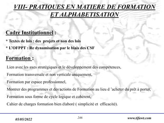05/05/2022 www.tifawt.com
246
Cadre Institutionnel :
* Textes de lois : des projets et non des lois
* L’OFPPT : Re dynamisation par le biais des CSF
Formation :
Lien avec les axes stratégiques et le développement des compétences,
Formation transversale et non verticale uniquement,
Formation par espace professionnel,
Montrer des programmes et des actions de Formation au lieu d ’acheter du prêt à porter,
Formation sous forme de cycle logique et cohérent,
Cahier de charges formation bien élaboré ( simplicité et efficacité).
VIII- PRATIQUES EN MATIERE DE FORMATION
ET ALPHABETISATION
 