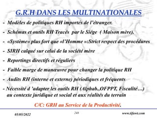 05/05/2022 www.tifawt.com
248
- Modèles de politiques RH importés de l’étranger.
- Schémas et outils RH Tracés par le Siége ( Maison mère).
- «Système» plus fort que «l’Homme »:Strict respect des procédures
- SIRH calqué sur celui de la société mère
- Reportings directifs et réguliers
- Faible marge de manœuvre pour changer la politique RH
- Audits RH (interne et externe) périodiques et fréquents
- Nécessité d ’adapter les outils RH (Alphab.,OFPPT, Fiscalité…)
au contexte juridique et social et aux réalités du terrain
C/C: GRH au Service de la Productivité.
G.R.H DANS LES MULTINATIONALES
 