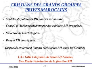 05/05/2022 www.tifawt.com
249
- Modèles de politiques RH conçus sur mesure.
- Conseil et Accompagnement par des cabinets RH étrangères.
- Structure de GRH étoffées.
- Budget RH conséquent.
- Disparités en terme d ’impact réel sur les RH selon les Groupes
C/C: GRH Citoyenne, de Salons et Forums,
Une Réelle Valorisation de la fonction RH.
GRH DANS DES GRANDS GROUPES
PRIVES MAROCAINS
 