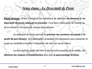05/05/2022 www.tifawt.com
25
3ème étape - Le Descriptif de Poste
Règle de base : Éviter d ’entamer les entretiens de sélection en absence d ’un
descriptif de poste adéquat et actualisé. Il est donc nécessaire de l’établir ou
de le réviser à l’occasion de chaque recrutement.
Le descriptif de poste permet de préciser les contours du poste et le
profil de son titulaire. Son élaboration préalable est nécessaire pour présenter le
poste au candidat et faciliter l’intégration de celui qui serait retenu.
Le descriptif de poste doit être le plus proche possible de la réalité, ceci
diminue les risques d’insatisfaction ainsi que le pourcentage d’échec.
 